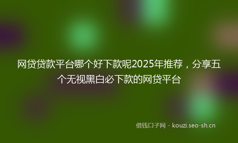 网贷贷款平台哪个好下款呢2025年推荐，分享五个无视黑白必下款的网贷平台