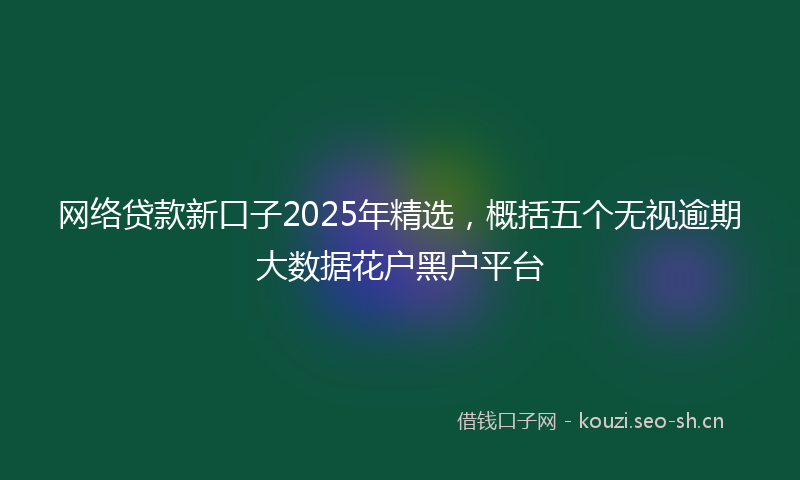 网络贷款新口子2025年精选，概括五个无视逾期大数据花户黑户平台
