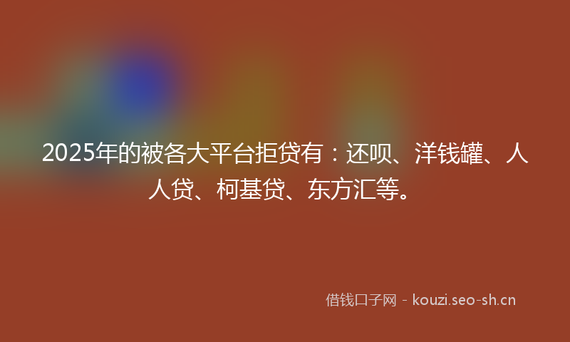 2025年的被各大平台拒贷有:还呗、洋钱罐、人人贷、柯基贷、东方汇等。