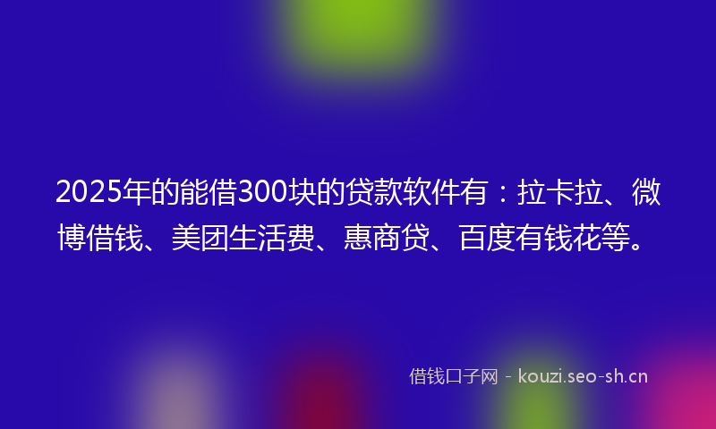 2025年的能借300块的贷款软件有：拉卡拉、微博借钱、美团生活费、惠商贷、百度有钱花等。