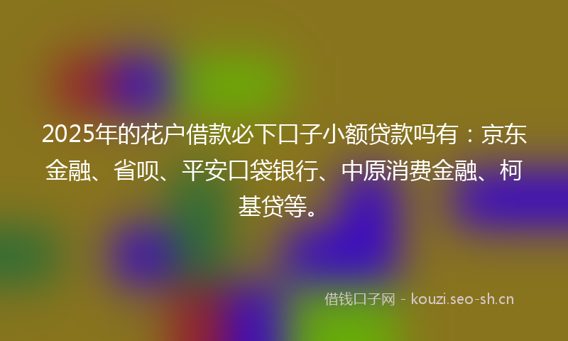 2025年的花户借款必下口子小额贷款吗有：京东金融、省呗、平安口袋银行、中原消费金融、柯基贷等。