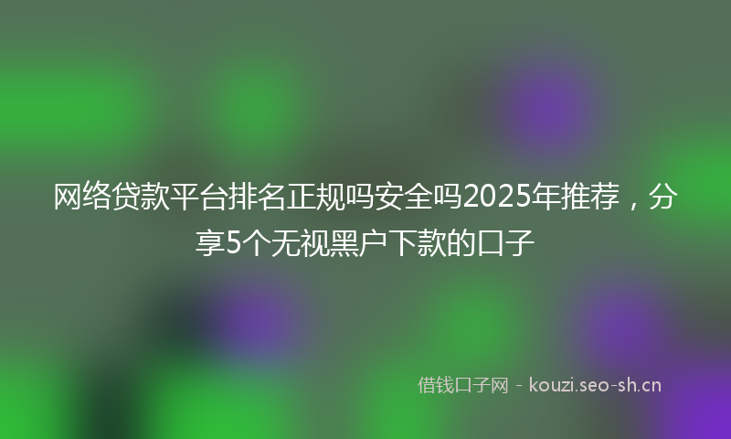 网络贷款平台排名正规吗安全吗2025年推荐，分享5个无视黑户下款的口子