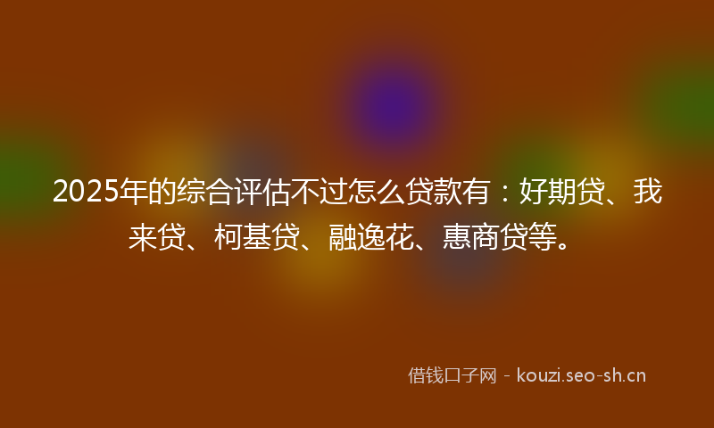 2025年的综合评估不过怎么贷款有：好期贷、我来贷、柯基贷、融逸花、惠商贷等。