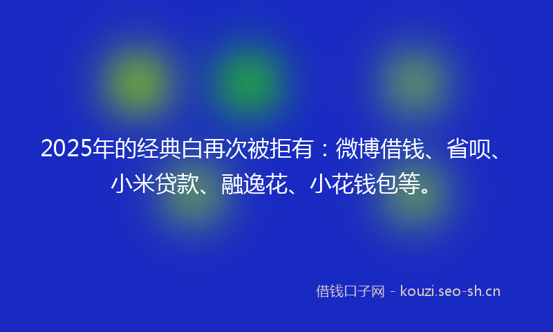 2025年的经典白再次被拒有：微博借钱、省呗、小米贷款、融逸花、小花钱包等。