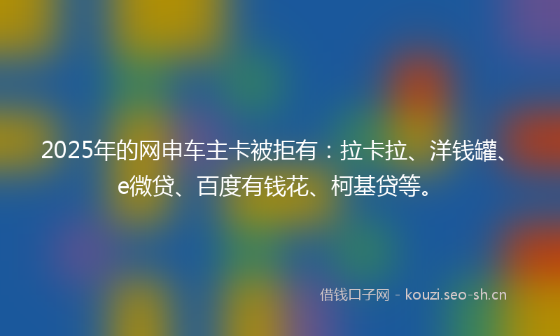 2025年的网申车主卡被拒有：拉卡拉、洋钱罐、e微贷、百度有钱花、柯基贷等。