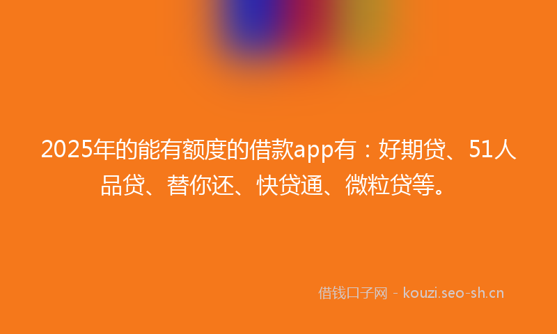 2025年的能有额度的借款app有：好期贷、51人品贷、替你还、快贷通、微粒贷等。