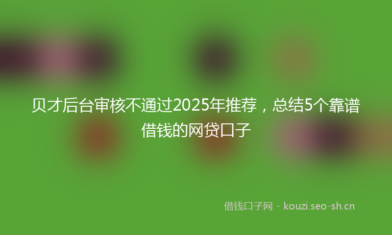 贝才后台审核不通过2025年推荐，总结5个靠谱借钱的网贷口子
