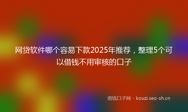 网贷软件哪个容易下款2025年推荐，整理5个可以借钱不用审核的口子