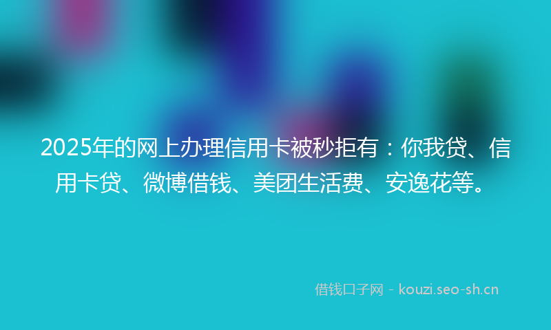 2025年的网上办理信用卡被秒拒有：你我贷、信用卡贷、微博借钱、美团生活费、安逸花等。
