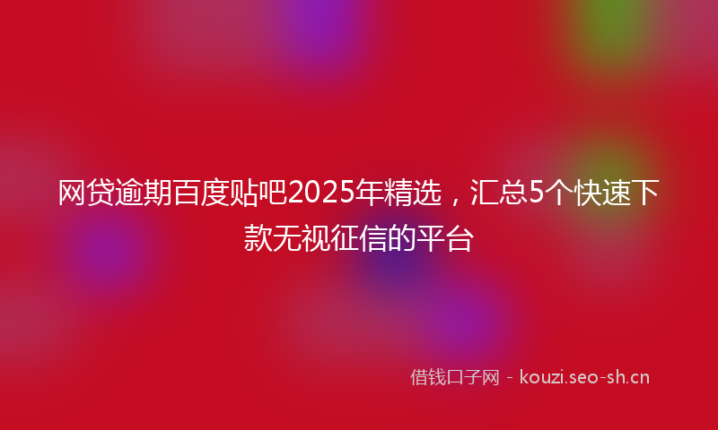 网贷逾期百度贴吧2025年精选，汇总5个快速下款无视征信的平台