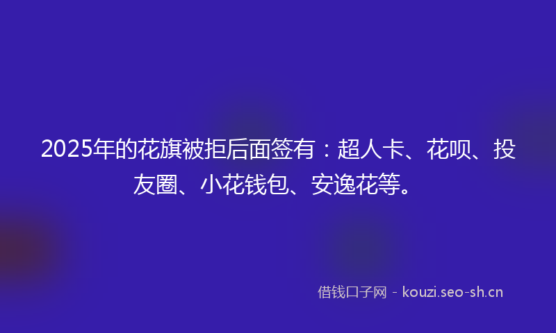 2025年的花旗被拒后面签有：超人卡、花呗、投友圈、小花钱包、安逸花等。