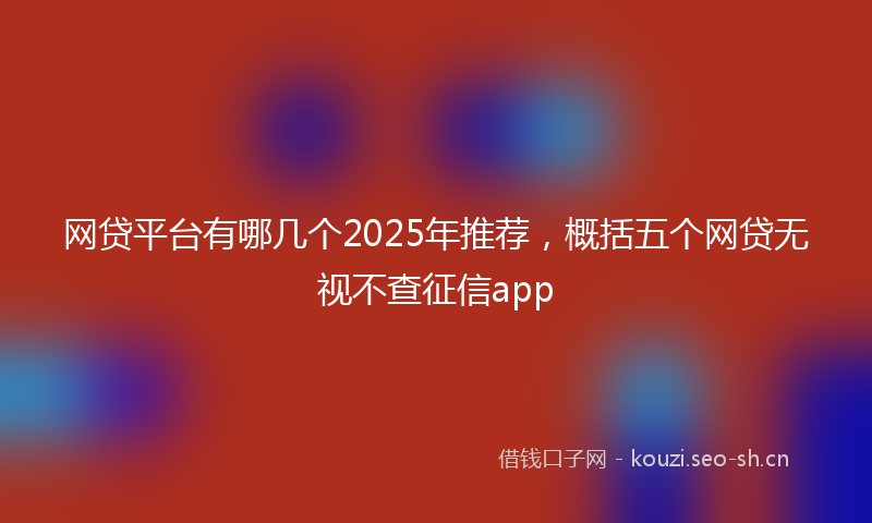 网贷平台有哪几个2025年推荐,概括五个网贷无视不查征信app