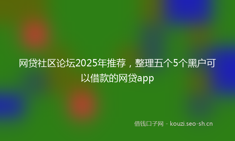 网贷社区论坛2025年推荐，整理五个5个黑户可以借款的网贷app