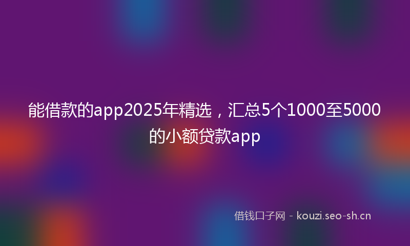 能借款的app2025年精选，汇总5个1000至5000的小额贷款app