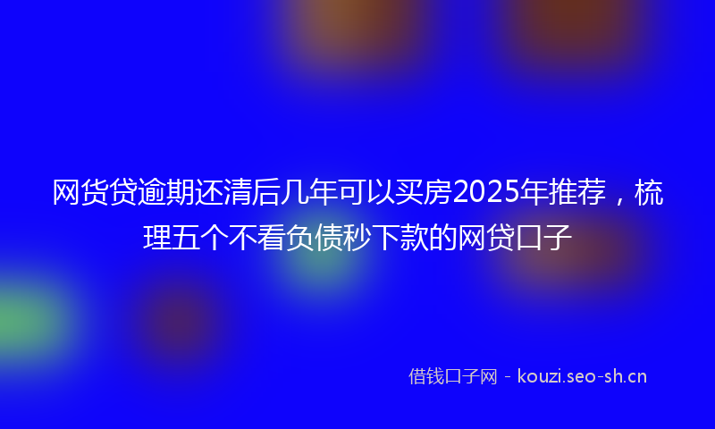 网货贷逾期还清后几年可以买房2025年推荐，梳理五个不看负债秒下款的网贷口子