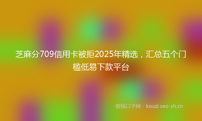 芝麻分709信用卡被拒2025年精选，汇总五个门槛低易下款平台