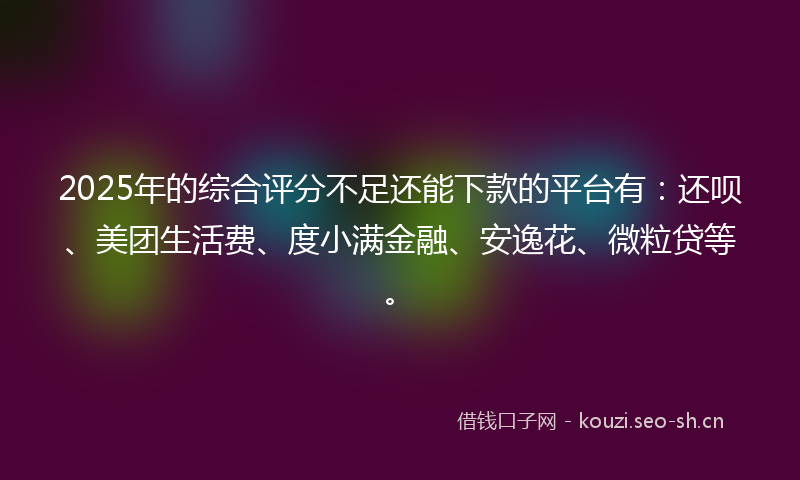 2025年的综合评分不足还能下款的平台有：还呗、美团生活费、度小满金融、安逸花、微粒贷等。