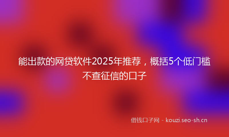 能出款的网贷软件2025年推荐，概括5个低门槛不查征信的口子