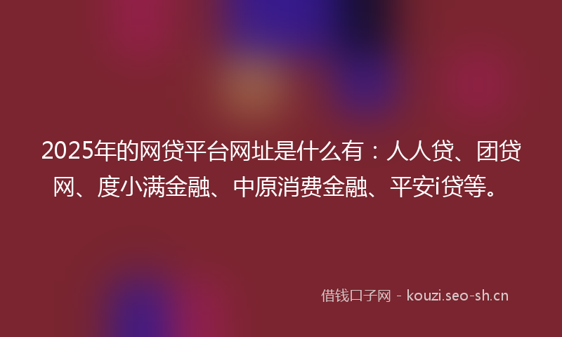 2025年的网贷平台网址是什么有：人人贷、团贷网、度小满金融、中原消费金融、平安i贷等。