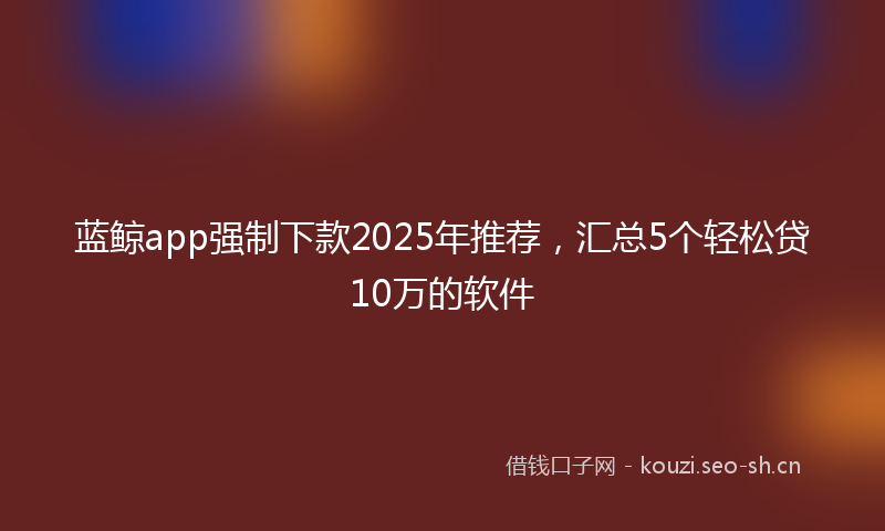 蓝鲸app强制下款2025年推荐，汇总5个轻松贷10万的软件