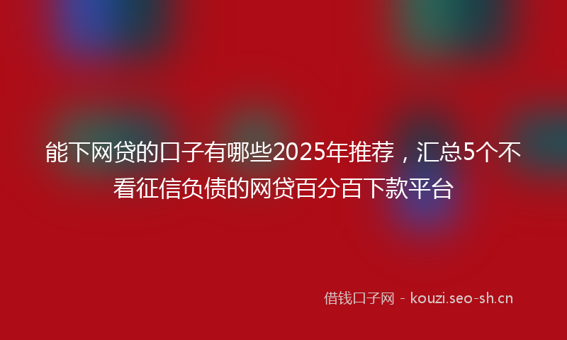 能下网贷的口子有哪些2025年推荐，汇总5个不看征信负债的网贷百分百下款平台
