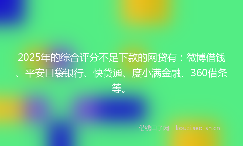 2025年的综合评分不足下款的网贷有：微博借钱、平安口袋银行、快贷通、度小满金融、360借条等。