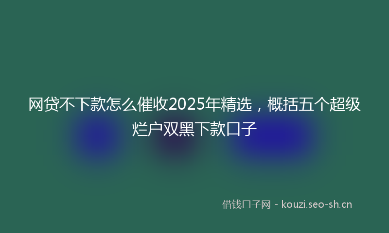 网贷不下款怎么催收2025年精选,概括五个超级烂户双黑下款口子