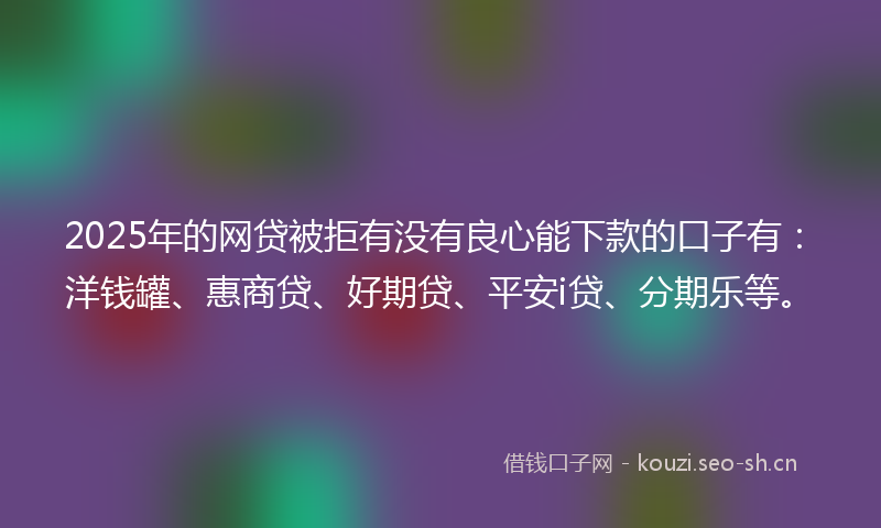 2025年的网贷被拒有没有良心能下款的口子有：洋钱罐、惠商贷、好期贷、平安i贷、分期乐等。