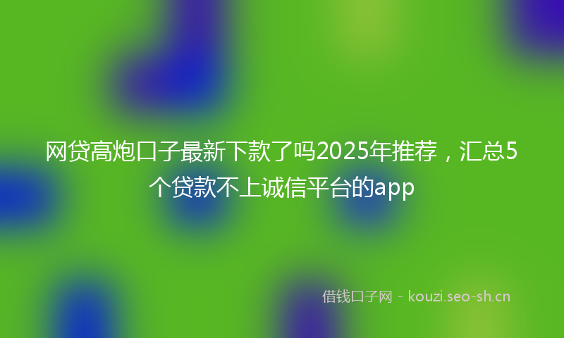 网贷高炮口子最新下款了吗2025年推荐，汇总5个贷款不上诚信平台的app