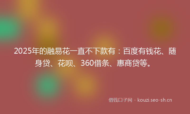 2025年的融易花一直不下款有：百度有钱花、随身贷、花呗、360借条、惠商贷等。