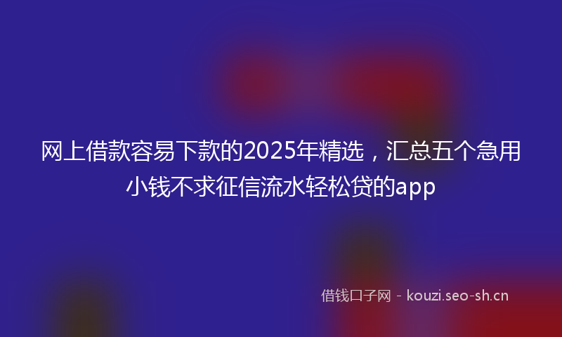 网上借款容易下款的2025年精选，汇总五个急用小钱不求征信流水轻松贷的app