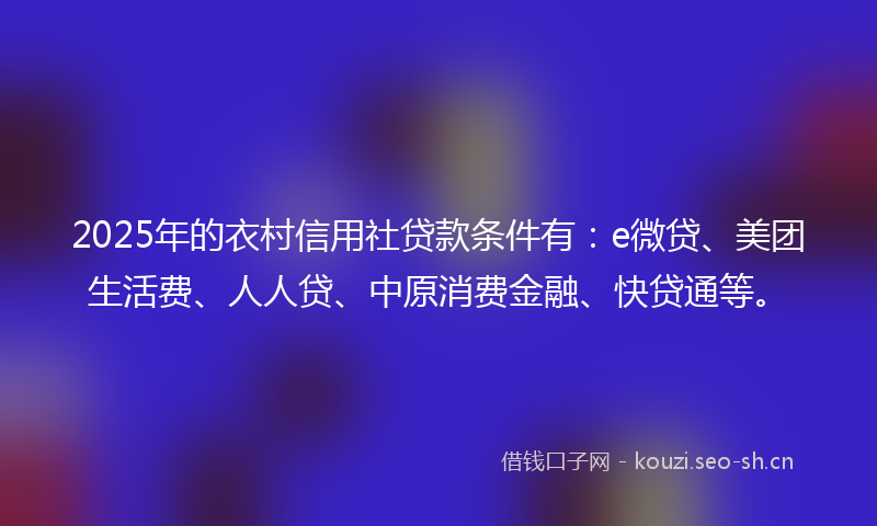 2025年的衣村信用社贷款条件有：e微贷、美团生活费、人人贷、中原消费金融、快贷通等。