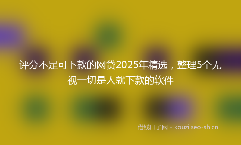 评分不足可下款的网贷2025年精选，整理5个无视一切是人就下款的软件