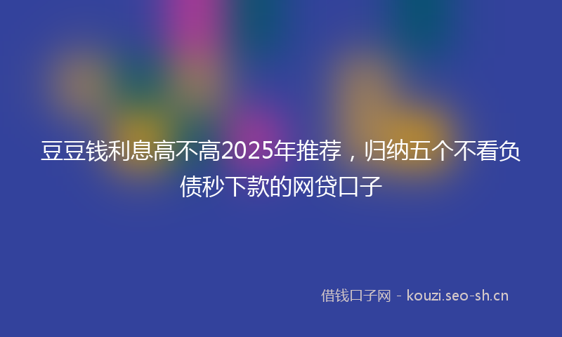 豆豆钱利息高不高2025年推荐，归纳五个不看负债秒下款的网贷口子