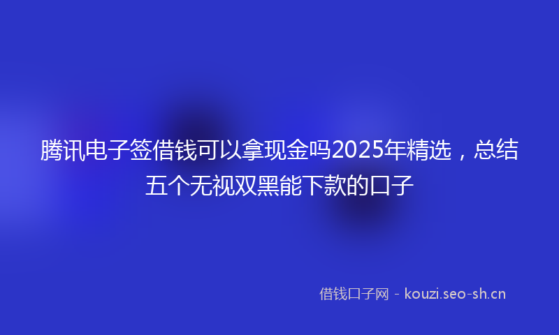 腾讯电子签借钱可以拿现金吗2025年精选，总结五个无视双黑能下款的口子