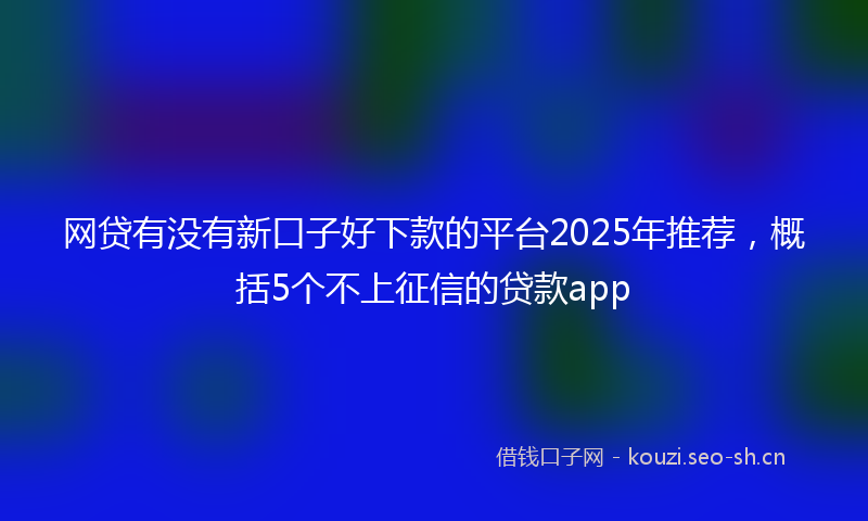 网贷有没有新口子好下款的平台2025年推荐，概括5个不上征信的贷款app