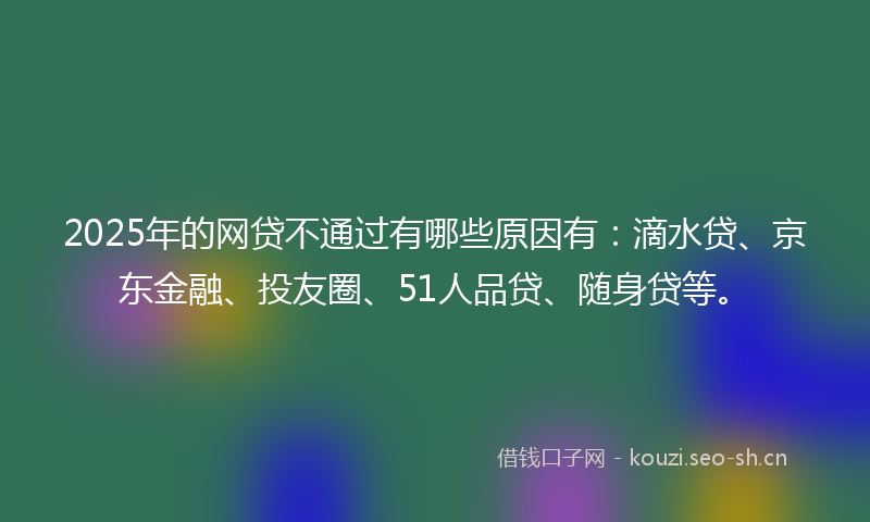 2025年的网贷不通过有哪些原因有：滴水贷、京东金融、投友圈、51人品贷、随身贷等。