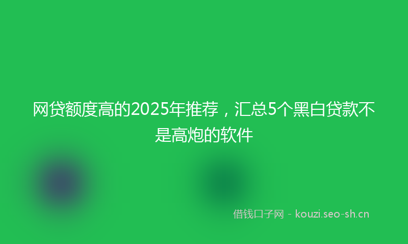网贷额度高的2025年推荐，汇总5个黑白贷款不是高炮的软件