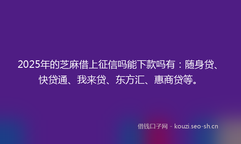 2025年的芝麻借上征信吗能下款吗有：随身贷、快贷通、我来贷、东方汇、惠商贷等。