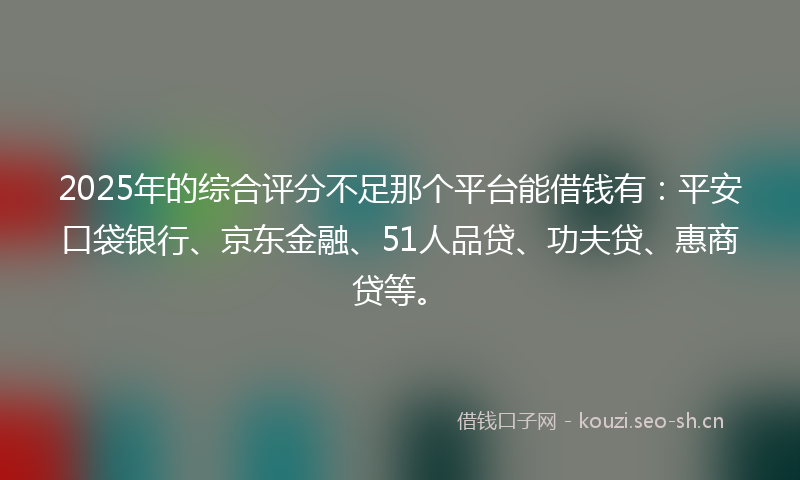 2025年的综合评分不足那个平台能借钱有：平安口袋银行、京东金融、51人品贷、功夫贷、惠商贷等。