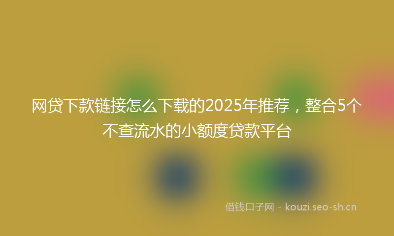 网贷下款链接怎么下载的2025年推荐,整合5个不查流水的小额度贷款平台