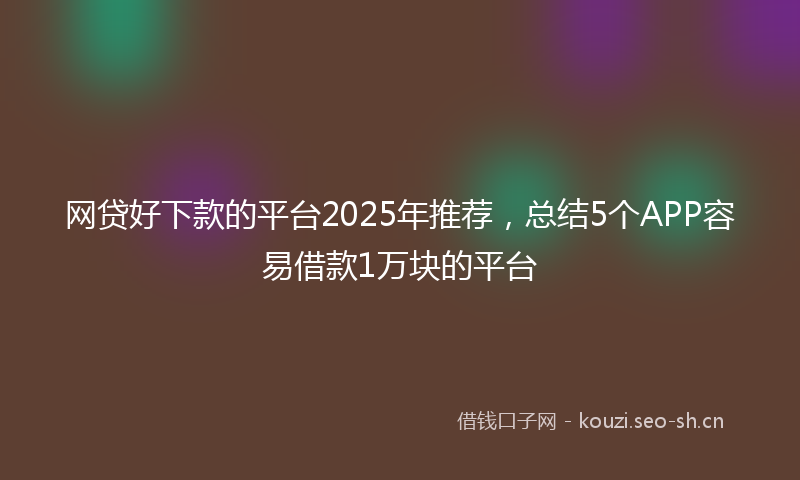 网贷好下款的平台2025年推荐，总结5个APP容易借款1万块的平台