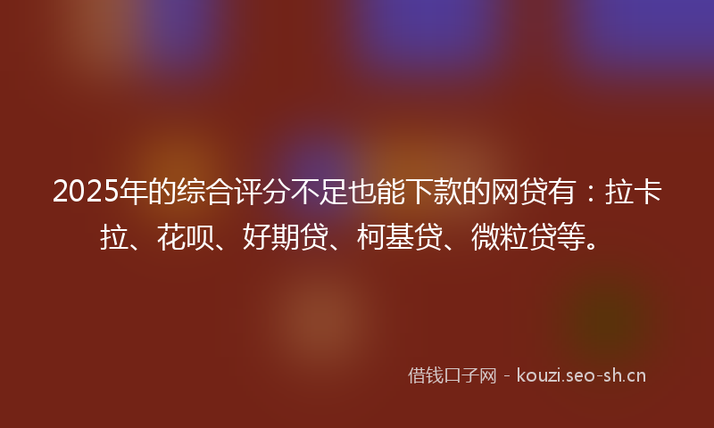 2025年的综合评分不足也能下款的网贷有：拉卡拉、花呗、好期贷、柯基贷、微粒贷等。