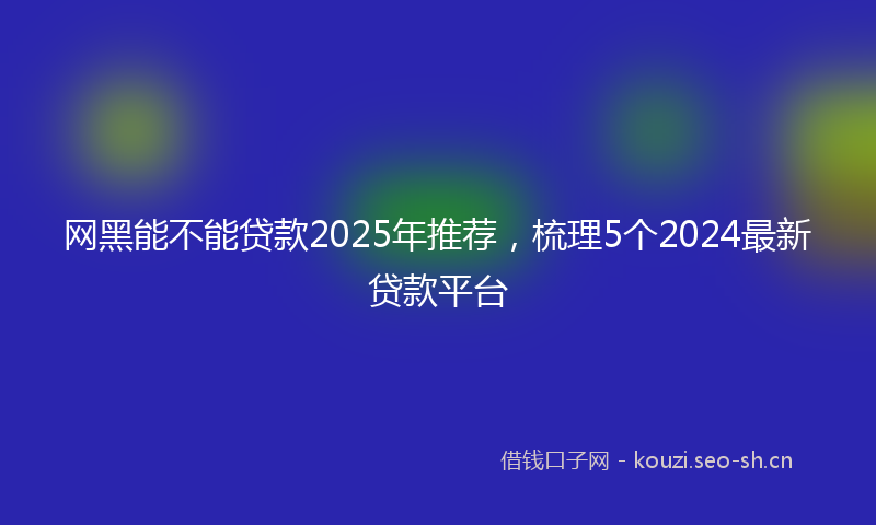 网黑能不能贷款2025年推荐，梳理5个2024最新贷款平台