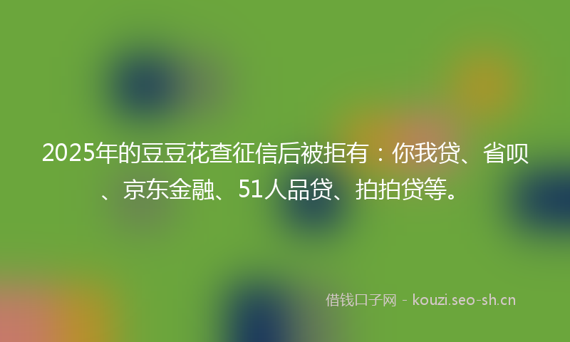 2025年的豆豆花查征信后被拒有：你我贷、省呗、京东金融、51人品贷、拍拍贷等。