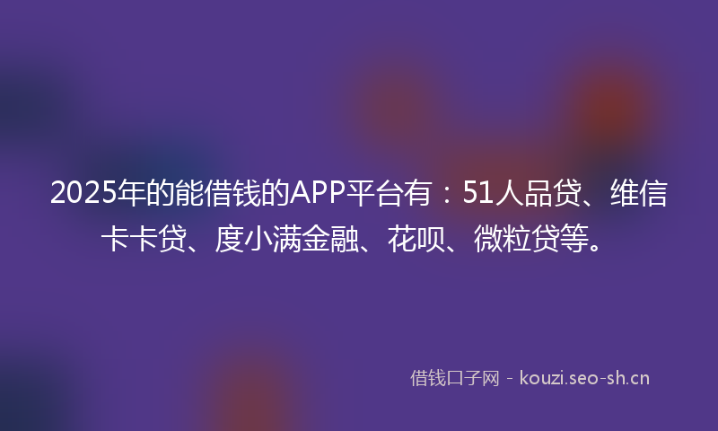 2025年的能借钱的APP平台有：51人品贷、维信卡卡贷、度小满金融、花呗、微粒贷等。
