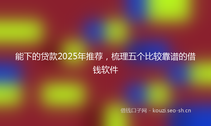 能下的贷款2025年推荐，梳理五个比较靠谱的借钱软件