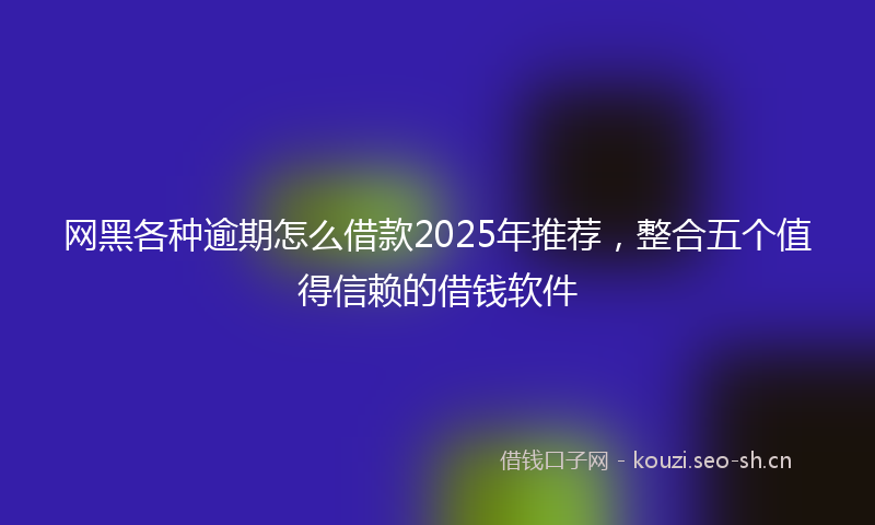 网黑各种逾期怎么借款2025年推荐，整合五个值得信赖的借钱软件