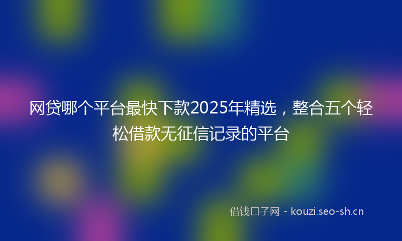 网贷哪个平台最快下款2025年精选，整合五个轻松借款无征信记录的平台