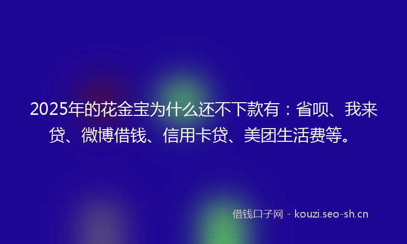 2025年的花金宝为什么还不下款有：省呗、我来贷、微博借钱、信用卡贷、美团生活费等。
